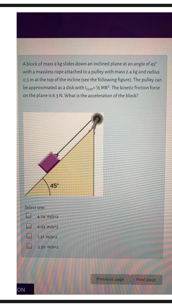 A block of mass 9 kg slides down an inclined plane at an angle of 45°
with a massless rope attached to a pulley with mass 2.4 kg and radius
0.5 m at the top of the incline (see the following figure). The pulley can
be approximated as a disk with lcom=½ MR². The kinetic friction force
on the plane is 8.3 N. What is the acceleration of the block?
45°
Select one:
4.74 m/s^2
6.93 m/s^2
1.21 m/s^2
5.30 m/s^2
Previous page
Next page
ON
