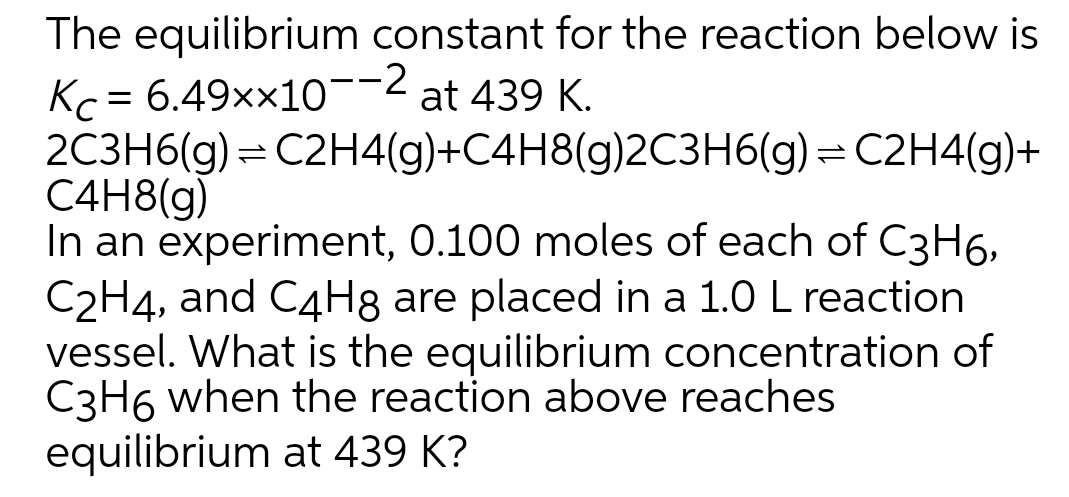 The equilibrium constant for the reaction below is
Kc = 6.49xx10¯-2 at 439 K.
2C3H6(g) = C2H4(g)+C4H8(g)2C3H6(g) = C2H4(g)+
C4H8(g)
In an experiment, 0.100 moles of each of C3H6,
C2H4, and C4H8 are placed in a 1.0 L reaction
vessel. What is the equilibrium concentration of
C3H6 when the reaction above reaches
equilibrium at 439 K?
---
