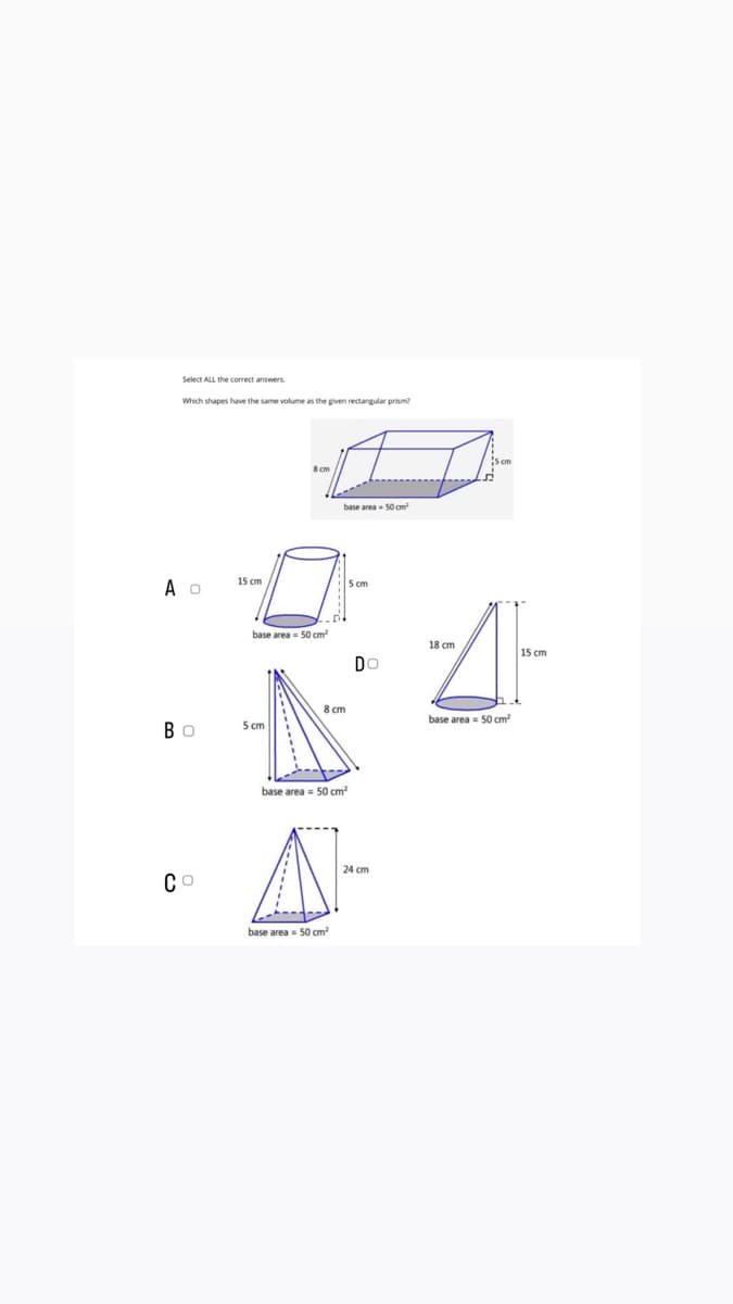 Select ALL the correct answers
Which shapes have the same volume as the given rectangular prism?
A O
Bo
Co
15 cm
base area= 50 cm²
5 cm
base area 50 cm²
8 cm
base area 50 cm²
base area 50 cm²
5 cm
DO
24 cm
18 cm
base area= 50 cm²
15 cm