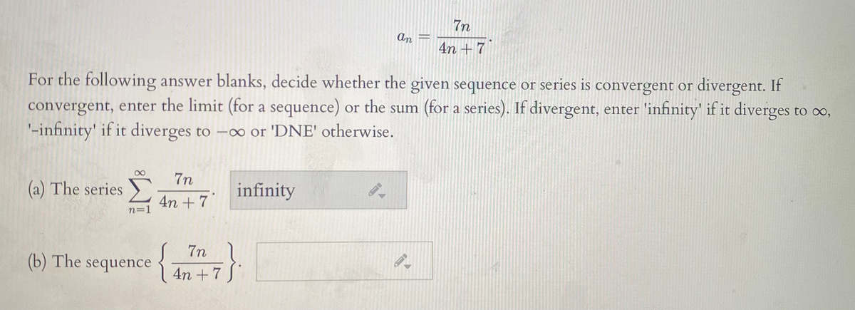 7n
An
4n +7
For the following answer blanks, decide whether the given sequence or series is convergent or divergent. If
convergent, enter the limit (for a sequence) or the sum (for a series). If divergent, enter 'infinity' if it diverges to o,
'-infinity' if it diverges to -o or 'DNE' otherwise.
7n
(a) The series )
infinity
4n + 7
n=1
7n 1
{An +7
}
(b) The sequence {
