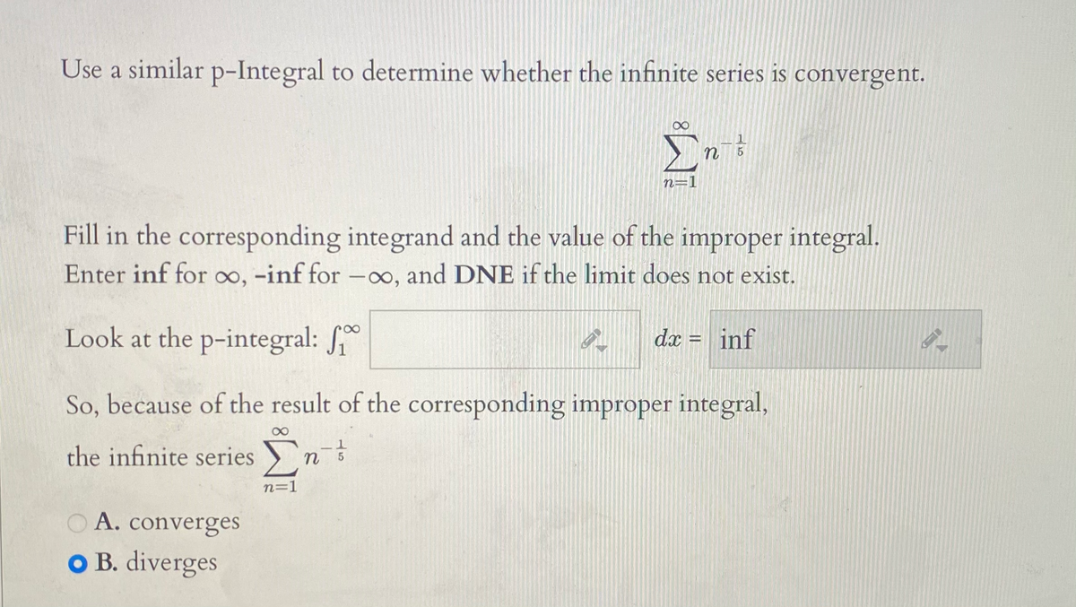 Use a similar p-Integral to determine whether the infinite series is convergent.
n
Fill in the corresponding integrand and the value of the improper integral.
Enter inf for o, -inf for -0o, and DNE if the limit does not exist.
Look at the p-integral:
dx = inf
So, because of the result of the corresponding improper integral,
the infinite series n
n=1
OA. converges
O B. diverges
