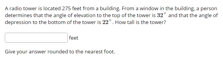 A radio tower is located 275 feet from a building. From a window in the building, a person
determines that the angle of elevation to the top of the tower is 32° and that the angle of
depression to the bottom of the tower is 22°. How tall is the tower?
feet
Give your answer rounded to the nearest foot.

