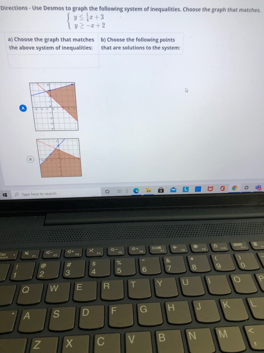 Directions-Use Desmos to graph the following system of inequalities. Choose the graph that matches.
Sysa+3
y 2 -x + 2
a) Choose the graph that matches b) Choose the following points
the above system of inequalities:
that are solutions to the system:
P Type here to search
F9
F10
F11
F7
F8
Esc
Lock
F5
F1
F3
&
@
23
3
4.
6.
17
8.
W
T
Y
K
S
D
C
N M
Z
B
LL
