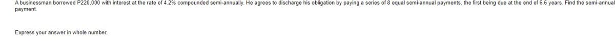 A businessman borrowed P220,000 with interest at the rate of 4.2% compounded semi-annually. He agrees to discharge his obligation by paying a series of 8 equal semi-annual payments, the first being due at the end of 6.6 years. Find the semi-annual
payment.
Express your answer in whole number.
