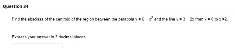 Question 34
Find the abscissa of the centroid of the region between the parabola y = 6 - x2 and the line y = 3 - 2x from x = 0 to x =2.
Express your answer in 3 decimal places.
