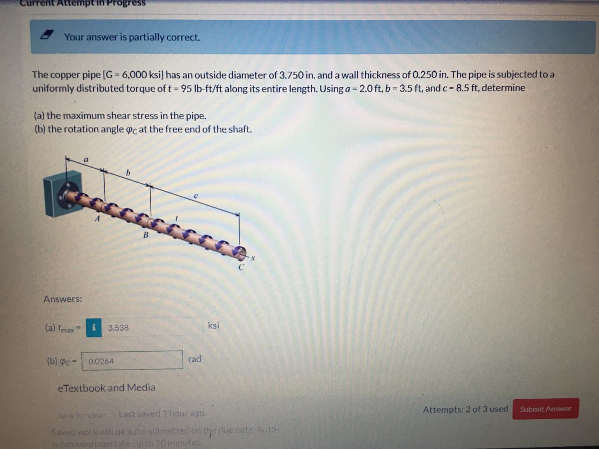 Current Attempt in Progress
Your answer is partially correct.
The copper pipe [G 6,000 ksi] has an outside diameter of 3.750 in. and a wall thickness of 0.250 in. The pipe is subjected to a
uniformly distributed torque of t = 95 lb-ft/ft along its entire length. Using a = 2.0 ft, b = 3.5 ft, and c 8.5 ft, determine
(a) the maximum shear stress in the pipe.
(b) the rotation angle oc at the free end of the shaft.
B.
Answers:
(a) Tmax
3,538
ksi
%3D
(b) Pc =
0.0264
rad
eTextbook and Media
Attempts: 2 of 3 used
Submit Answer
Save for Later
Last saved 1 hour ago.
Saved work will be auto-submitted on the due date Auto-
submission can takeup to 10 minutes.
