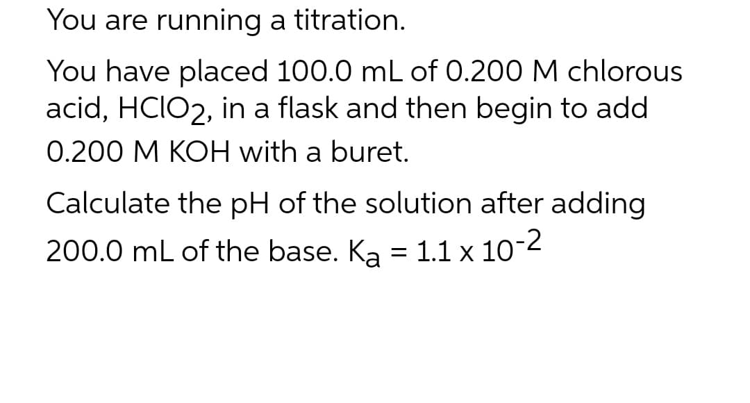 You are running a titration.
You have placed 100.0 mL of 0.200 M chlorous
acid, HCIO2, in a flask and then begin to add
0.200 M KOH with a buret.
Calculate the pH of the solution after adding
200.0 mL of the base. Ka = 1.1 x 10-2
