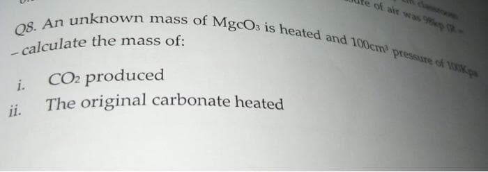 Q8. An unknown mass of MgcO3 is heated and 100cm pressure of 100p
te of air was 9e (R-
-calculate the mass of:
CO2 produced
The original carbonate heated
i.
ii.
