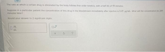 The rate at which a certain drug is eliminated by the body follows first-order kinetics, with a half life of 59 minutes.
Suppose in a particular patient the concentration of this drug in the bloodstream immediately after injection is 0.45 ugml. What wil the concentration be 295
minutes later?
Round your answer to 2 significant digits.
ml.
