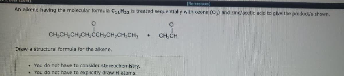 (References)
An alkene having the molecular formula C1 H22 is treated sequentially with ozone (0,) and zinc/acetic acid to give the product/s shown.
CH,CH,CH,CH,CCH,CH,CH,CH3
CH,CH
Draw a structural formula for the alkene.
• You do not have to consider stereochemistry.
• You do not have to explicitly draw H atoms.
