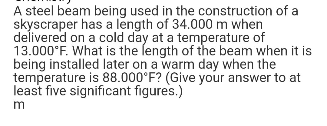 A steel beam being used in the construction of a
skyscraper has a length of 34.000 m when
delivered on a cold day at a temperature of
13.000°F. What is the length of the beam when it is
being installed later on a warm day when the
temperature is 88.000°F? (Give your answer to at
least five significant figures.)
m
