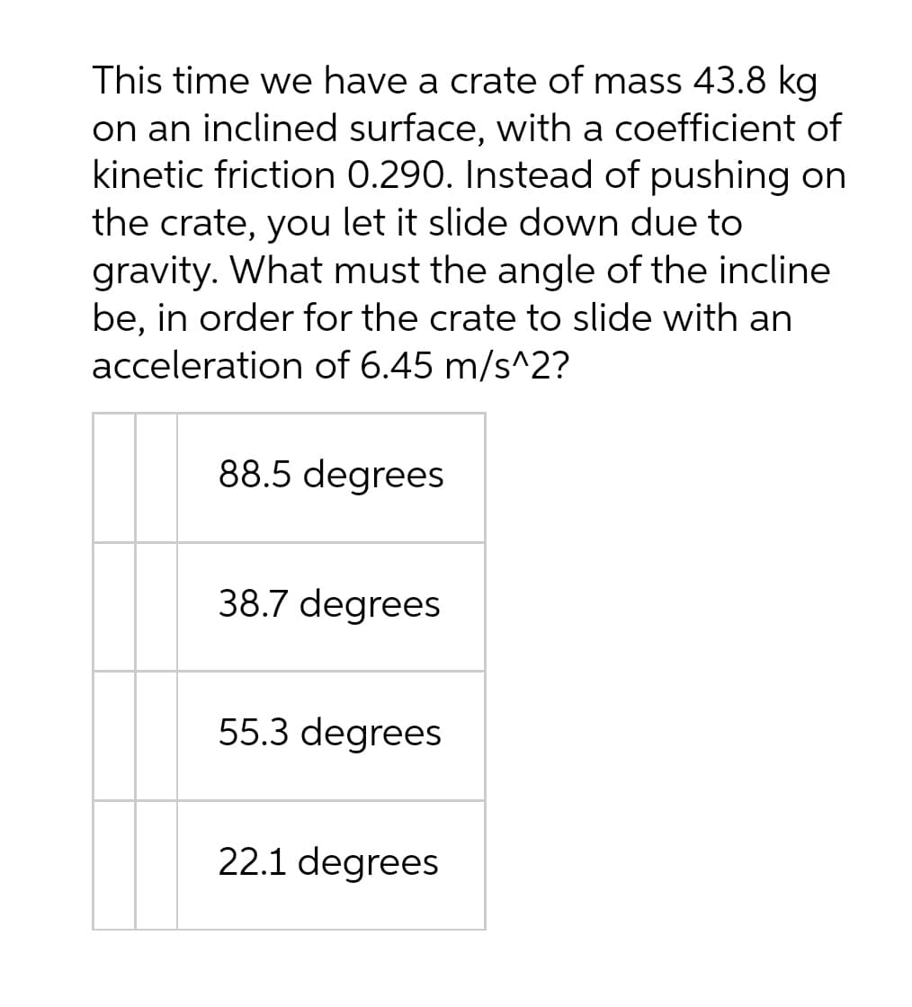 This time we have a crate of mass 43.8 kg
on an inclined surface, with a coefficient of
kinetic friction 0.290. Instead of pushing on
the crate, you let it slide down due to
gravity. What must the angle of the incline
be, in order for the crate to slide with an
acceleration of 6.45 m/s^2?
88.5 degrees
38.7 degrees
55.3 degrees
22.1 degrees
