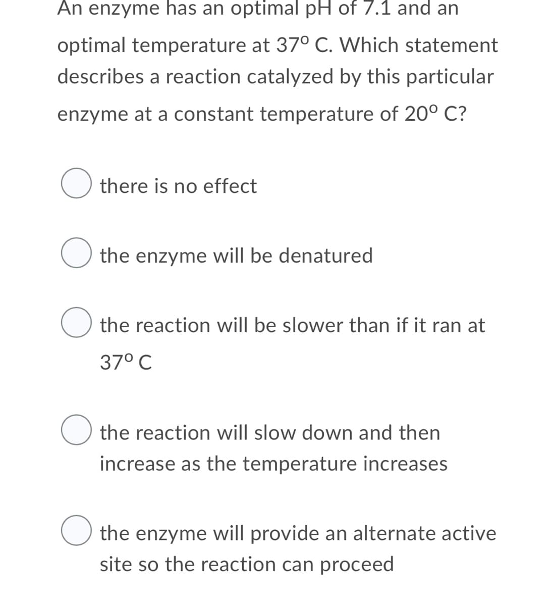 An enzyme has an optimal pH of 7.1 and an
optimal temperature at 37° C. Which statement
describes a reaction catalyzed by this particular
enzyme at a constant temperature of 20° C?
O there is no effect
the enzyme will be denatured
the reaction will be slower than if it ran at
37° C
the reaction will slow down and then
increase as the temperature increases
the enzyme will provide an alternate active
site so the reaction can proceed

