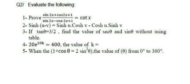 Q2/ Evaluate the following:
sin 2x+cos2x+1
sin 2x-cos 2x+1
2- Sinh (u-v) = Sinh u.Cosh v - Cosh u.Sinh v
1- Prove
cot x
3- If tane=3/2 , find the value of sece and sine without using
table.
4- 20e1ok = 400, the value of k=
5- When the (1+cos 0 = 2 sin'e),the value of (0) from 0° to 360°.

