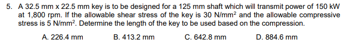 5. A 32.5 mm x 22.5 mm key is to be designed for a 125 mm shaft which will transmit power of 150 kW
at 1,800 rpm. If the allowable shear stress of the key is 30 N/mm² and the allowable compressive
stress is 5 N/mm². Determine the length of the key to be used based on the compression.
A. 226.4 mm
B. 413.2 mm
C. 642.8 mm
D. 884.6 mm