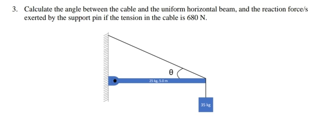 3. Calculate the angle between the cable and the uniform horizontal beam, and the reaction force/s
exerted by the support pin if the tension in the cable is 680 N.
25 kg, 5.0 m
Ꮎ
35 kg