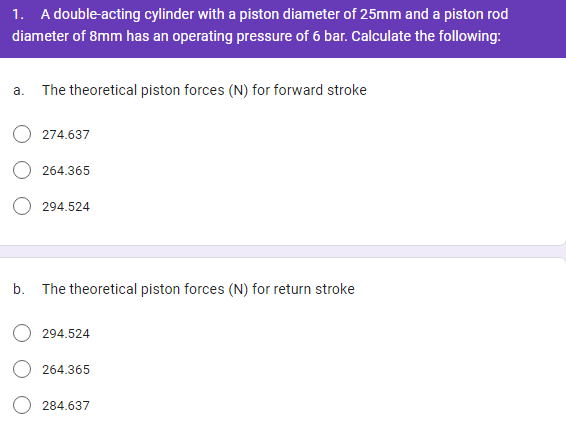 1. A double-acting cylinder with a piston diameter of 25mm and a piston rod
diameter of 8mm has an operating pressure of 6 bar. Calculate the following:
a.
The theoretical piston forces (N) for forward stroke
274.637
264.365
294.524
b. The theoretical piston forces (N) for return stroke
294.524
264.365
284.637