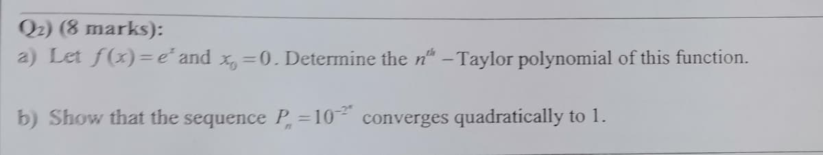 Q2) (8 marks):
a) Let f(x)=e´ and x, =0. Determine the n" - Taylor polynomial of this function.
%3D
b) Show that the sequence P=10 converges quadratically to 1.
