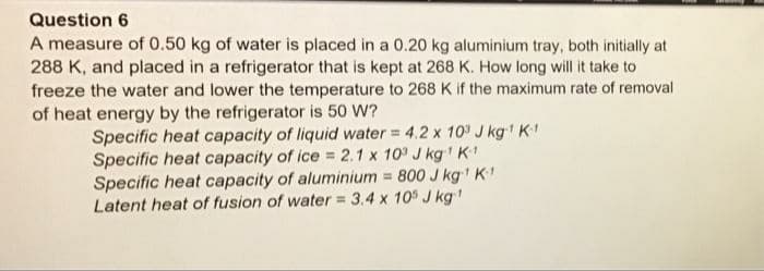 Question 6
A measure of 0.50 kg of water is placed in a 0.20 kg aluminium tray, both initially at
288 K, and placed in a refrigerator that is kept at 268 K. How long will it take to
freeze the water and lower the temperature to 268 K if the maximum rate of removal
of heat energy by the refrigerator is 50 W?
Specific heat capacity of liquid water = 4.2 x 10° J kg K
Specific heat capacity of ice = 2.1 x 10° J kg K
Specific heat capacity of aluminium = 800 J kg' K1
Latent heat of fusion of water = 3.4 x 10 J kg
%3D
