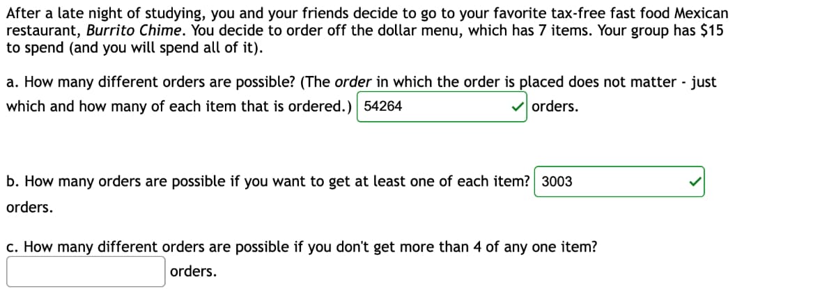 After a late night of studying, you and your friends decide to go to your favorite tax-free fast food Mexican
restaurant, Burrito Chime. You decide to order off the dollar menu, which has 7 items. Your group has $15
to spend (and you will spend all of it).
a. How many different orders are possible? (The order in which the order is placed does not matter - just
which and how many of each item that is ordered.) 54264
orders.
b. How many orders are possible if you want to get at least one of each item? 3003
orders.
c. How many different orders are possible if you don't get more than 4 of any one item?
orders.
