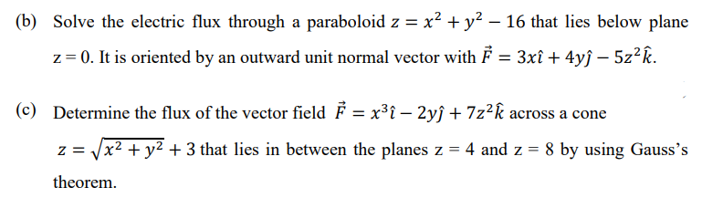 (b) Solve the electric flux through a paraboloid z = x² + y² – 16 that lies below plane
z = 0. It is oriented by an outward unit normal vector with F = 3xî + 4yĵ – 5z²k.
(c) Determine the flux of the vector field F = x³i – 2yĵ + 7z²k across a cone
x² + y² + 3 that lies in between the planes z =
4 and z = 8 by using Gauss's
theorem.
