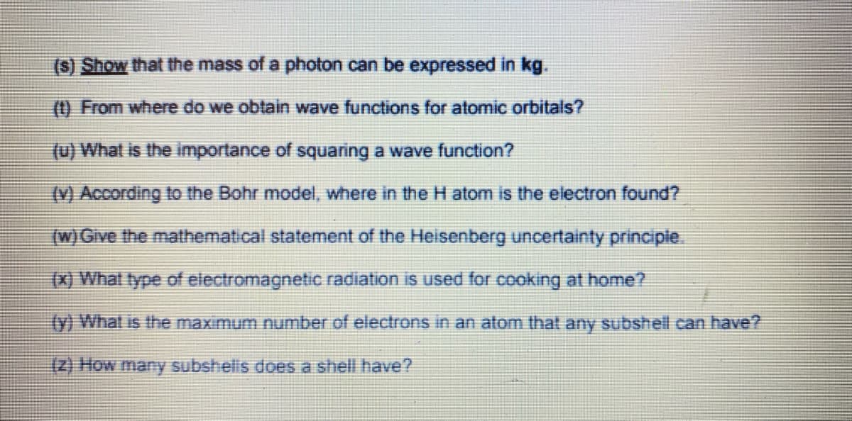 (s) Show that the mass of a photon can be expressed in kg.
(1) From where do we obtain wave functions for atomic orbitais?
(u) What is the importance of squaring a wave function?
M According to the Bohr model, where in the H atom is the electron found?
(w) Give the mathematical statement of the Heisenberg uncertainty principle.
(x) What type of electromagnetic radiation is used for cooking at home?
(y) What is the maximum number of electrons in an atom that any subshell can have?
(Z) How many subshells does a shell have?
