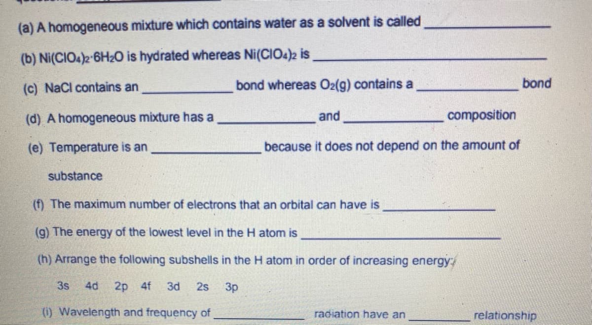 (a) A homogeneous mixture which contains water as a solvent is called
(b) Ni(CIOA)2-6H2O is hydrated whereas Ni(CIO4)2 is
(c) NaCl contains an
bond whereas O2(g) contains a
bond
(d) A homogeneous mixture has a
and
composition
(e) Temperature is an
because it does not depend on the amount of
substance
(f) The maximum number of electrons that an orbital can have is
(9) The energy of the lowest level in the H atom is
(h) Arrange the following subshells in the H atom in order of increasing energy/
3s
4d
2p 4f
3d
2s
3p
() Wavelength and frequency of
radiation have an
relationship
