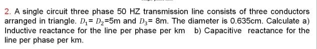 2. A single circuit three phase 50 HZ transmission line consists of three conductors
arranged in triangle. D,= D2=5m and D3= 8m. The diameter is 0.635cm. Calculate a)
Inductive reactance for the line per phase per km b) Capacitive reactance for the
line per phase per km.
