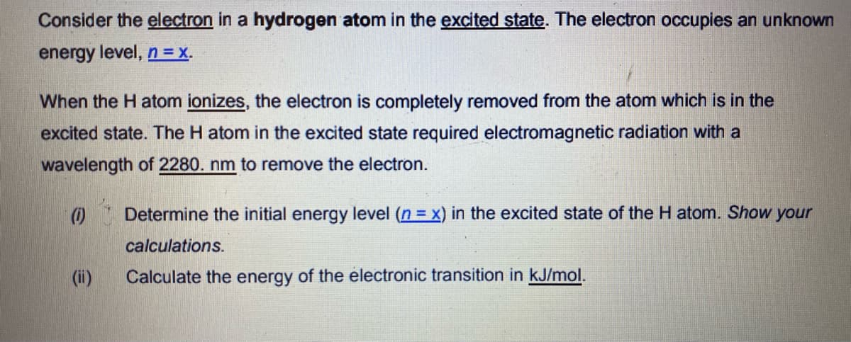Consider the electron in a hydrogen atom in the excited state. The electron occupies an unknown
energy level, n = x.
When the H atom ionizes, the electron is completely removed from the atom which is in the
excited state. The H atom in the excited state required electromagnetic radiation with a
wavelength of 2280. nm to remove the electron.
O* Determine the initial energy level (n = x) in the excited state of the H atom. Show your
calculations.
(ii)
Calculate the energy of the electronic transition in kJ/mol.
