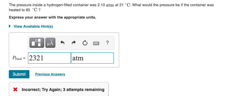 The pressure inside a hydrogen-filled container was 2.10 atm at 21 °C. What would the pressure be if the container was
heated to 85 °C ?
Express your answer with the appropriate units.
• View Available Hint(s)
?
Pinal = 2321
atm
Submit
Previous Answers
X Incorrect; Try Again; 3 attempts remaining
