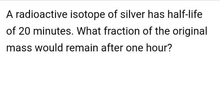 A radioactive isotope of silver has half-life
of 20 minutes. What fraction of the original
mass would remain after one hour?
