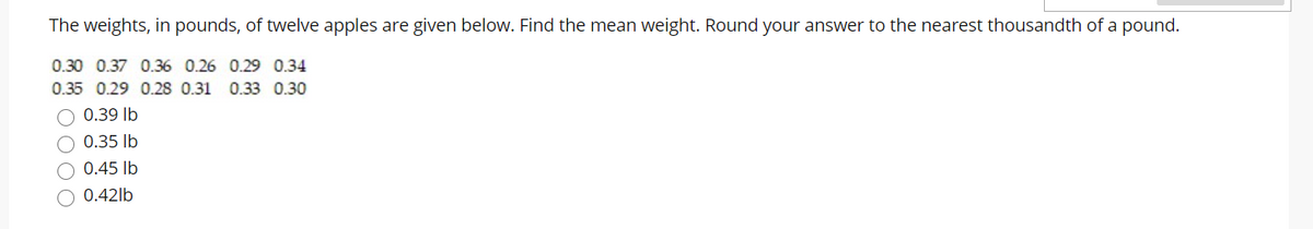 The weights, in pounds, of twelve apples are given below. Find the mean weight. Round your answer to the nearest thousandth of a pound.
0.30 0.37 0.36 0.26 0.29 0.34
0.35 0.29 0.28 0.31 0.33 0.30
0.39 lb
0.35 lb
0.45 lb
0.42lb
