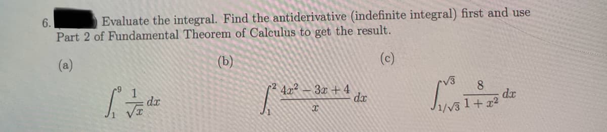 6.
Evaluate the integral. Find the antiderivative (indefinite integral) first and use
Part 2 of Fundamental Theorem of Calculus to get the result.
(a)
(b)
(c)
1² de
dx
[² 4.2² -
3x + 4
x
dx
√3
1
8
dx