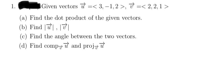 1.
Given vectors =< 3,-1,2 >, < 2,2, 1 >
(a) Find the dot product of the given vectors.
(b) Find , 7|
(c) Find the angle between the two vectors.
(d) Find comp and proj