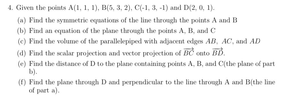 4. Given the points A(1, 1, 1), B(5, 3, 2), C(-1, 3, -1) and D(2, 0, 1).
(a) Find the symmetric equations of the line through the points A and B
(b) Find an equation of the plane through the points A, B, and C
(c) Find the volume of the parallelepiped with adjacent edges AB, AC, and AD
(d) Find the scalar projection and vector projection of BC onto BD.
(e) Find the distance of D to the plane containing points A, B, and C(the plane of part
b).
(f) Find the plane through D and perpendicular to the line through A and B(the line
of part a).