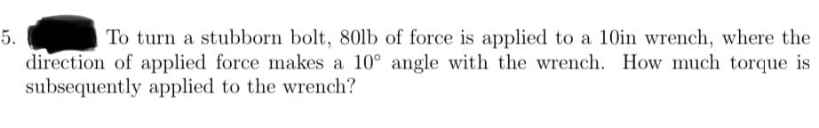 5.
To turn a stubborn bolt, 80lb of force is applied to a 10in wrench, where the
direction of applied force makes a 10° angle with the wrench. How much torque is
subsequently applied to the wrench?