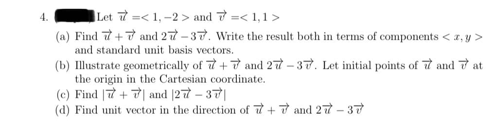 4.
Let <1, -2> and < 1,1>
(a) Find 7+7 and 27-37. Write the result both in terms of components < x, y >
and standard unit basis vectors.
(b) Illustrate geometrically of +7 and 27-37. Let initial points of and at
the origin in the Cartesian coordinate.
(c) Find
+7 and 27 - 37|
(d) Find unit vector in the direction of +7 and 27-37