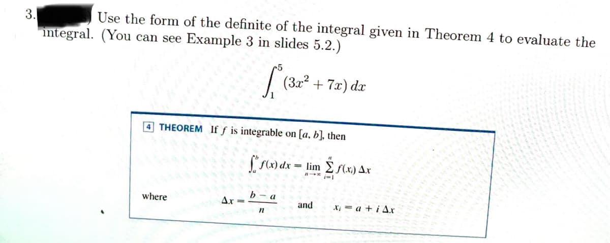 3.
Use the form of the definite of the integral given in Theorem 4 to evaluate the
integral. (You can see Example 3 in slides 5.2.)
[₁² (3x² + 7x) dx
4 THEOREM If f is integrable on [a, b], then
where
Ax=
b
f(x) dx = lim f(x) Ax
i-1
n
a
and
Xia+iAx