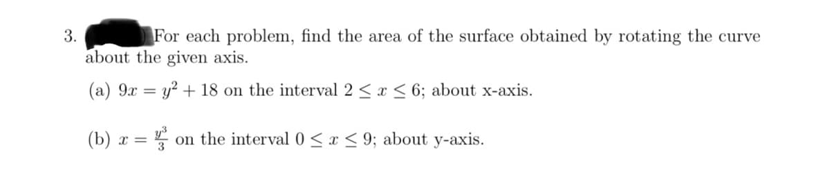 3.
For each problem, find the area of the surface obtained by rotating the curve
about the given axis.
(a) 9x:
=
y² + 18 on the interval 2 ≤ x ≤ 6; about x-axis.
(b) x =
= 4²³ on the interval 0≤x≤9; about y-axis.