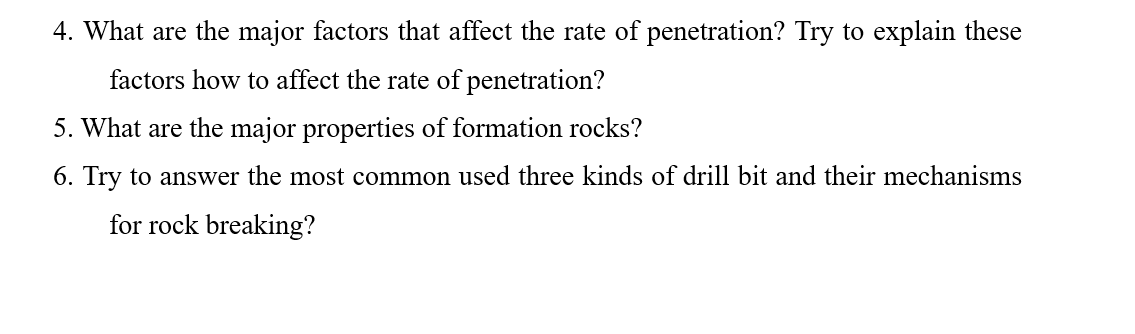 4. What are the major factors that affect the rate of penetration? Try to explain these
factors how to affect the rate of penetration?
5. What are the major properties of formation rocks?
6. Try to answer the most common used three kinds of drill bit and their mechanisms
for rock breaking?
