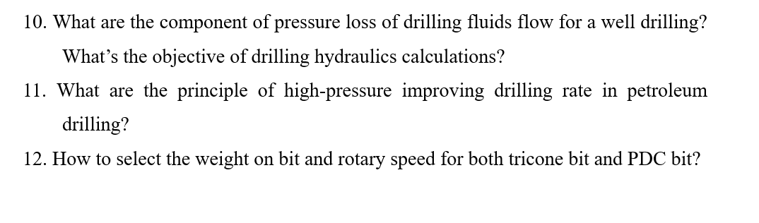 10. What are the component of pressure loss of drilling fluids flow for a well drilling?
What's the objective of drilling hydraulics calculations?
11. What are the principle of high-pressure improving drilling rate in petroleum
drilling?
12. How to select the weight on bit and rotary speed for both tricone bit and PDC bit?
