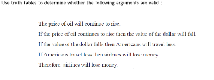 Use truth tables to determine whether the following arguments are valid :
The price of vil will continue to rise.
If the price of oil continues to rise then the value of the dollar will fall.
Il'ihe value ol the clollar falls then Americans will travel less.
Il' Americans travel less ihen airlines will lose moncy.
Therefore: airlines will lose money.
