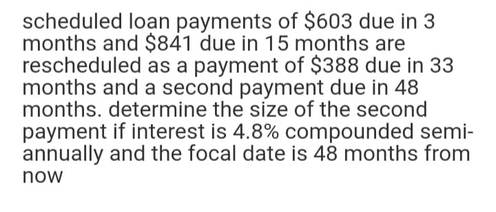 scheduled loạn payments of $603 due in 3
months and $841 due in 15 months are
rescheduled as a payment of $388 due in 33
months and a second payment due in 48
months. determine the size of the second
payment if interest is 4.8% compounded semi-
annually and the focal date is 48 months from
now
