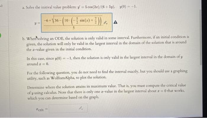 a. Solve the initival value problem: y = 5 cos(2r)/(6+ 5y). y(0) = -1.
%3!
-6+\36
-(10-(- sin(x)+
b. When'solving an ODE, the solution is only valid in some interval. Furthermore, if an initial condition is
given, the solution will only be valid in the largest interval in the domain of the solution that is around
the a-value given in the initial condition.
In this case, since y(0) = -1, then the solution is only valid in the largest interval in the domain of y
around a = 0.
For the following question, you do not need to find the interval exactly, but you should use a graphing
utility, such as WolframAlpha, to plot the solution.
Determine where the solution attains its maximum value. That is, you must compute the critical value
of y using calculus. Note that there is only one a-value in the largest interval about z 0 that works,
which you can determine based on the graph.
Terit
