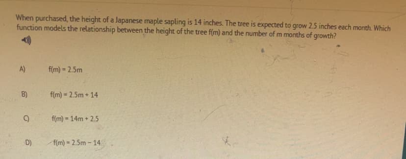 When purchased, the height of a Japanese maple sapling is 14 inches. The tree is expected to grow 2.5 inches each month. Which
function models the relationship between the height of the tree f(m) and the number of m months of growth?
A)
f(m) = 2.5m
B)
f(m) = 2.5m + 14
%3D
f(m) = 14m + 2.5
D)
f(m) = 2.5m - 14.
%3D
