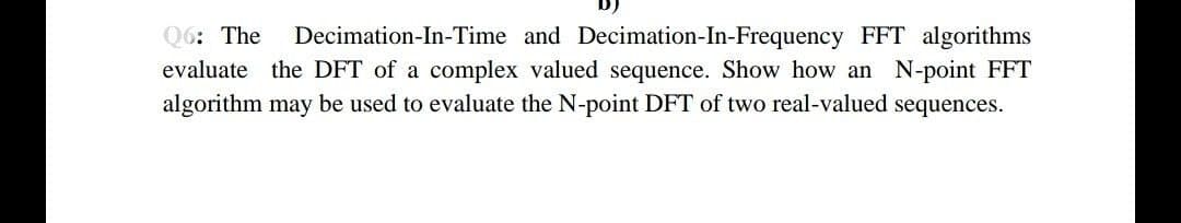Q6: The
Decimation-In-Time and Decimation-In-Frequency FFT algorithms
evaluate the DFT of a complex valued sequence. Show how an N-point FFT
algorithm may be used to evaluate the N-point DFT of two real-valued sequences.
