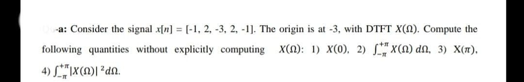 -a: Consider the signal x[n] = [-1, 2, -3, 2, -1]. The origin is at -3, with DTFT Xn). Compute the
following quantities without explicitly computing
Xn): 1) X(0), 2) SX) dn, 3) X(),
4) L"|X(M)| ²dn.
