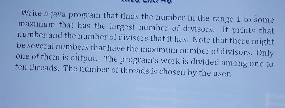 Write a java program that finds the number in the range 1 to some
maximum that has the largest number of divisors. It prints that
number and the number of divisors that it has. Note that there might
be several numbers that have the maximum number of divisors. Only
one of them is output. The program's work is divided among one to
ten threads. The number of threads is chosen by the user.
