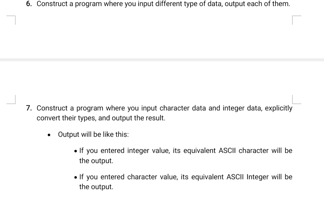 6. Construct a program where you input different type of data, output each of them.
7. Construct a program where you input character data and integer data, explicitly
convert their types, and output the result.
Output will be like this:
• If you entered integer value, its equivalent ASCII character will be
the output.
• If you entered character value, its equivalent ASCII Integer will be
the output.
