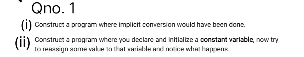 Qno. 1
() Construct a program where implicit conversion would have been done.
(ii)
Construct a program where you declare and initialize a constant variable, now try
to reassign some value to that variable and notice what happens.
